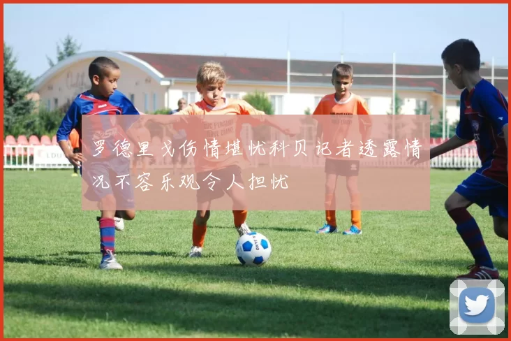 罗德里戈伤情堪忧科贝记者透露情况不容乐观令人担忧