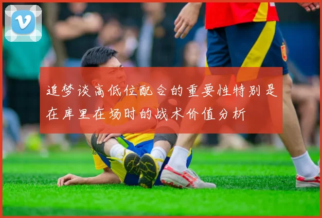 追梦谈高低位配合的重要性特别是在库里在场时的战术价值分析