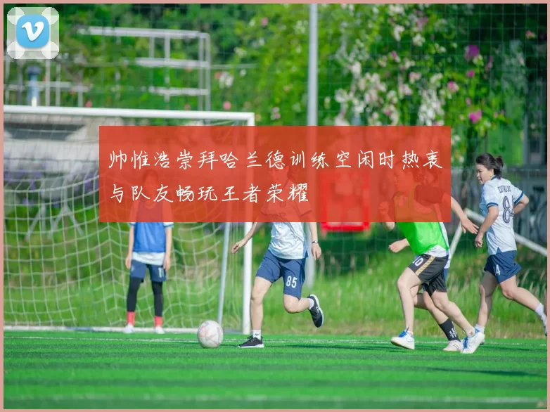 帅惟浩崇拜哈兰德训练空闲时热衷与队友畅玩王者荣耀