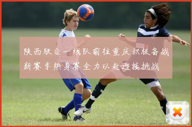 陕西联合一线队前往重庆积极备战新赛季热身赛全力以赴迎接挑战
