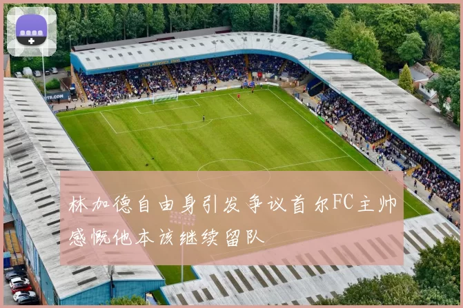 林加德自由身引发争议首尔FC主帅感慨他本该继续留队