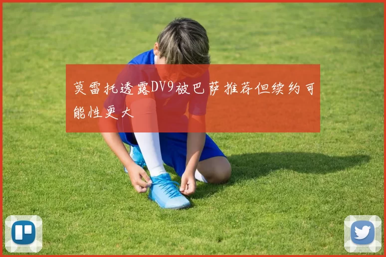 莫雷托透露DV9被巴萨推荐但续约可能性更大