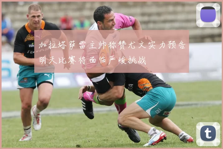 加拉塔萨雷主帅称赞尤文实力预告明天比赛将面临严峻挑战