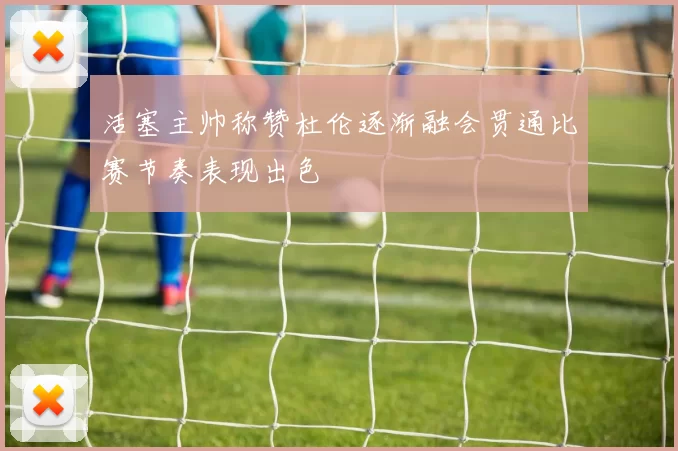 活塞主帅称赞杜伦逐渐融会贯通比赛节奏表现出色