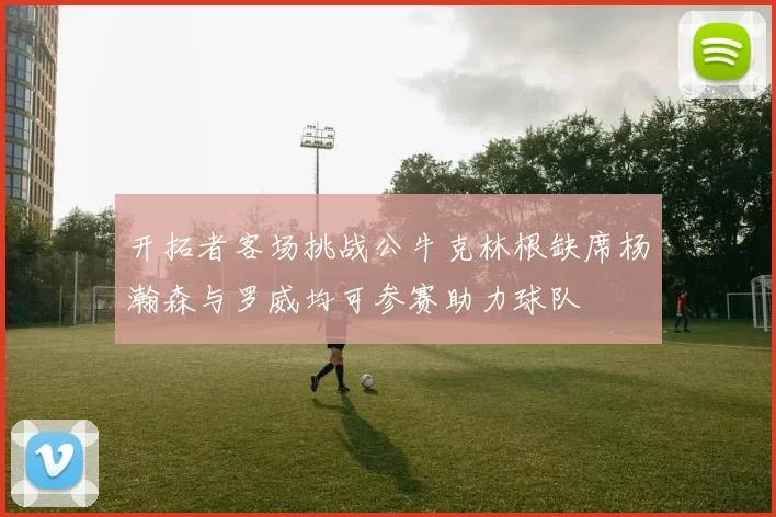 开拓者客场挑战公牛克林根缺席杨瀚森与罗威均可参赛助力球队