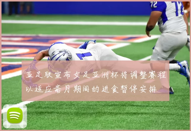 亚足联宣布女足亚洲杯将调整赛程以适应斋月期间的进食暂停安排