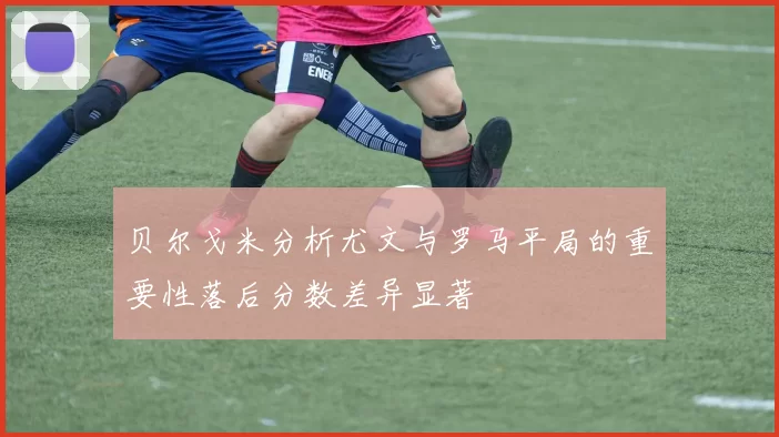 贝尔戈米分析尤文与罗马平局的重要性落后分数差异显著