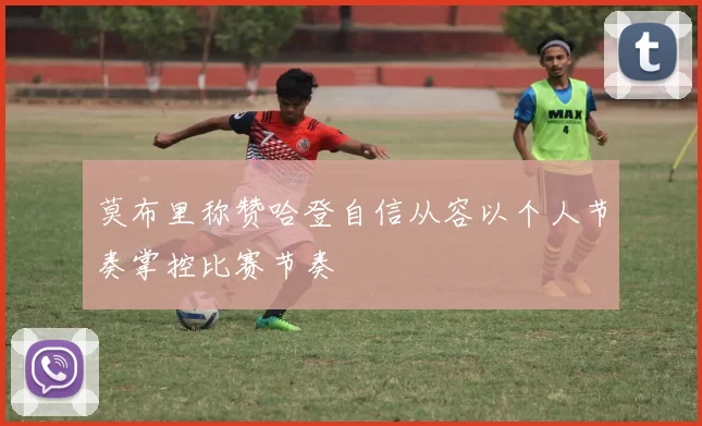 莫布里称赞哈登自信从容以个人节奏掌控比赛节奏
