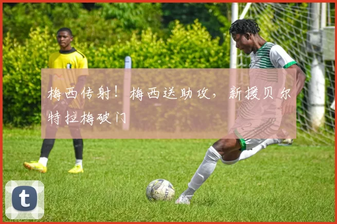 梅西传射！梅西送助攻，新援贝尔特拉梅破门