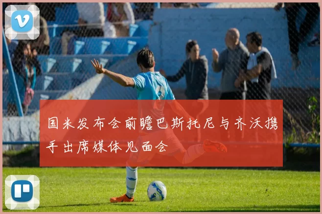 国米发布会前瞻巴斯托尼与齐沃携手出席媒体见面会