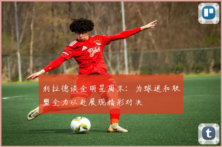 利拉德谈全明星周末：为球迷和联盟全力以赴展现精彩对决