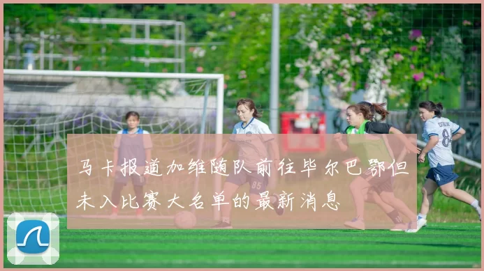 马卡报道加维随队前往毕尔巴鄂但未入比赛大名单的最新消息