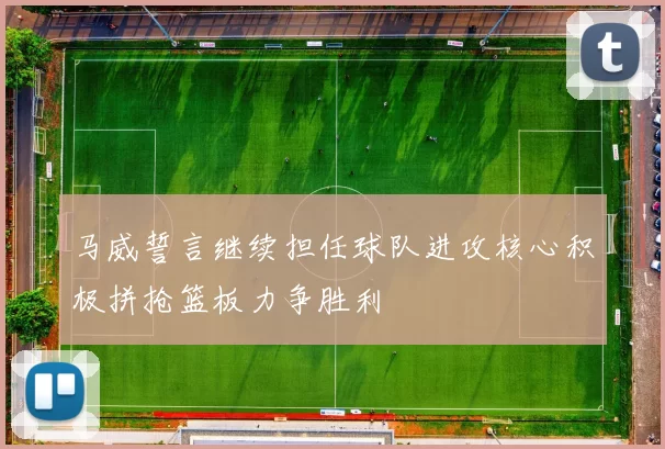 马威誓言继续担任球队进攻核心积极拼抢篮板力争胜利