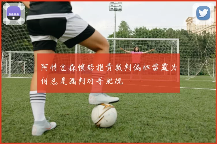 阿特金森愤怒指责裁判偏袒雷霆为何总是漏判对手犯规