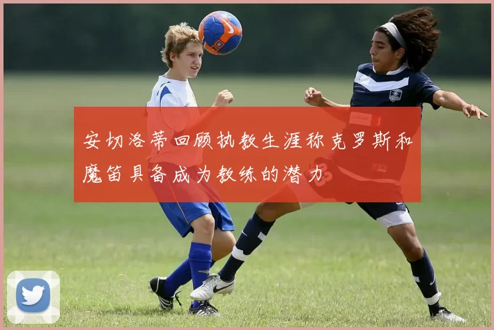安切洛蒂回顾执教生涯称克罗斯和魔笛具备成为教练的潜力