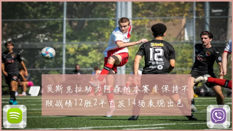 莫斯克拉助力阿森纳本赛季保持不败战绩12胜2平首发14场表现出色